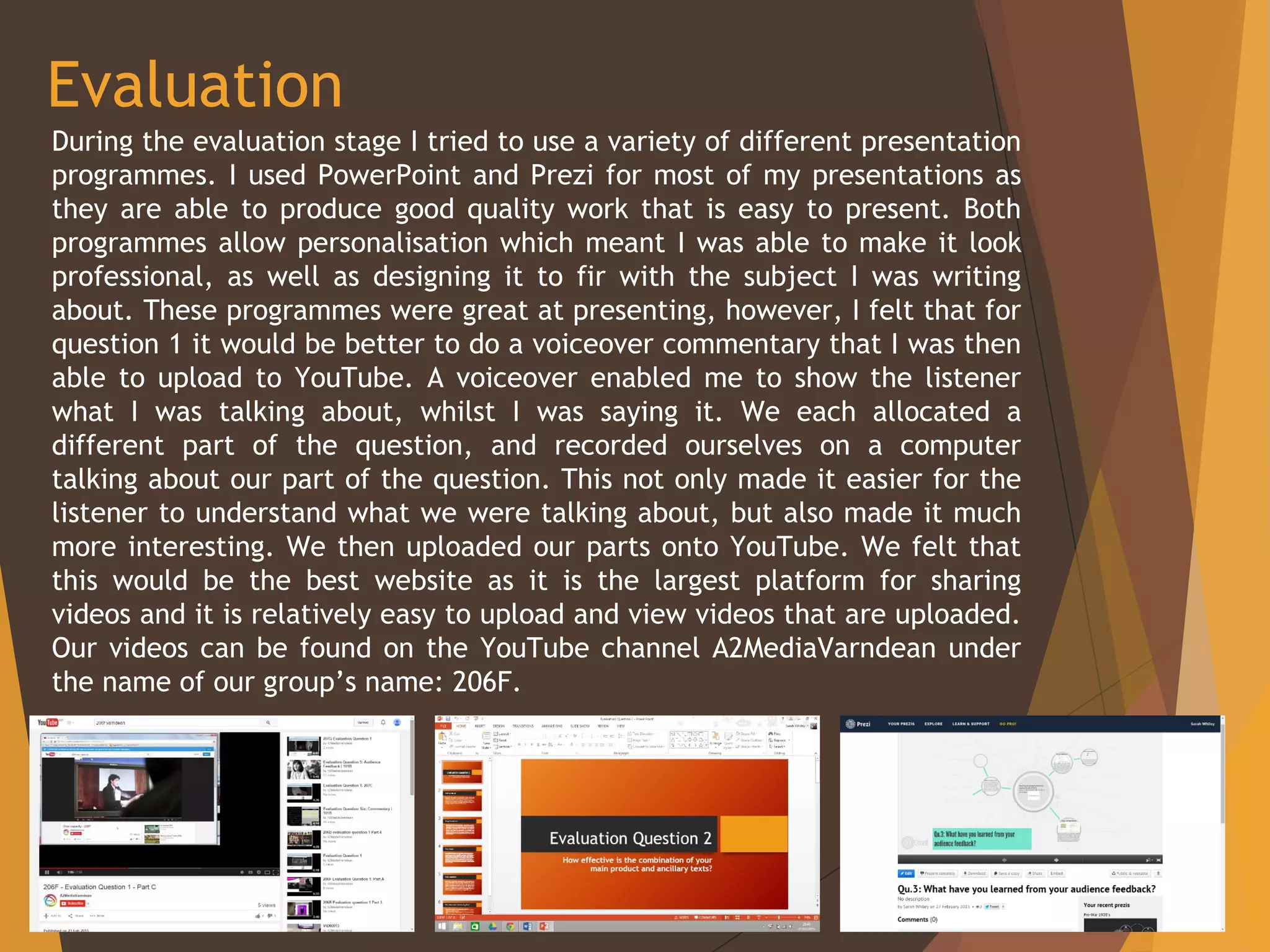 Evaluation
During the evaluation stage I tried to use a variety of different presentation
programmes. I used PowerPoint and Prezi for most of my presentations as
they are able to produce good quality work that is easy to present. Both
programmes allow personalisation which meant I was able to make it look
professional, as well as designing it to fir with the subject I was writing
about. These programmes were great at presenting, however, I felt that for
question 1 it would be better to do a voiceover commentary that I was then
able to upload to YouTube. A voiceover enabled me to show the listener
what I was talking about, whilst I was saying it. We each allocated a
different part of the question, and recorded ourselves on a computer
talking about our part of the question. This not only made it easier for the
listener to understand what we were talking about, but also made it much
more interesting. We then uploaded our parts onto YouTube. We felt that
this would be the best website as it is the largest platform for sharing
videos and it is relatively easy to upload and view videos that are uploaded.
Our videos can be found on the YouTube channel A2MediaVarndean under
the name of our group’s name: 206F.
 