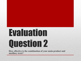 Evaluation
Question 2
How effective is the combination of your main product and
ancillary texts?
 