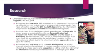 Research
 Other secondary source I used consisted of online articles from Media
Magazine. This included:
 An interview with Pete Fraser, which I thought was a very useful source as it told
me all the things I had to do in order to achieve a high grade in Media. Pete
Fraser is the chief examiner for OCR Media Studies so I knew the information I
was given was accurate and reliable and would benefit me greatly.
 An extract from ‘Sound and Vision: A Music Video Reader’ by Simon Frith. The
extract gave me very useful information on Commodification, Text
Schizophrenia, Postmodern Disappearance of Reality and The Erosion of
Authenticity. All these are very useful factors to know when creating a music
video. Since this was published on the website I was confident that the
information was reliable due to the extract having to be approved in order to
be on the website.
 An interview with Suzy Davis, who is an award winning editor. The editing
process is one of my favourite parts of creating a project so I found this very
interesting. She has a passion and a specialism in editing which showed me that
the information I was reading would help me due to it being in great detail.
 