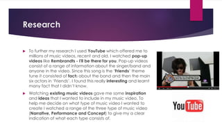 Research
 To further my research I used YouTube which offered me to
millions of music videos, recent and old. I watched pop-up
videos like Rembrandts - I'll be there for you. Pop-up videos
consist of a range of information about the singer/band and
anyone in the video. Since this song is the ‘Friends’ theme
tune it consisted of facts about the band and then the main
six actors in ‘Friends’. I found this really interesting and learnt
many fact that I didn’t know.
 Watching existing music videos gave me some inspiration
and ideas that I wanted to include in my music video. To
help me decide on what type of music video I wanted to
create I watched a range of the three type of music video
(Narrative, Performance and Concept) to give my a clear
indication of what each type consists of.
 