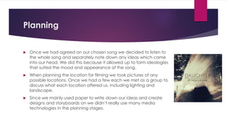 Planning
 Once we had agreed on our chosen song we decided to listen to
the whole song and separately note down any ideas which came
into our head. We did this because it allowed up to form ideologies
that suited the mood and appearance of the song.
 When planning the location for filming we took pictures of any
possible locations. Once we had a few each we met as a group to
discuss what each location offered us, including lighting and
landscape.
 Since we mainly used paper to write down our ideas and create
designs and storyboards on we didn’t really use many media
technologies in the planning stages.
 