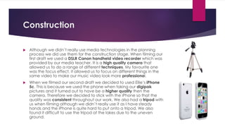Construction
 Although we didn’t really use media technologies in the planning
process we did use them for the construction stage. When filming our
first draft we used a DSLR Canon handheld video recorder which was
provided by our media teacher. It is a high quality camera that
allowed us to do a range of different techniques. My favourite one
was the focus effect, it allowed us to focus on different things in the
same video to make our music video look more professional.
 When we filmed our second draft we decided to used Ellie’s iPhone
5c. This is because we used the phone when taking our digipak
pictures and it turned out to have be a higher quality then the
camera. Therefore we decided to stick with the iPhone so that the
quality was consistent throughout our work. We also had a tripod with
us when filming although we didn’t really use it as I have steady
hands and the iPhone is quite hard to put onto a tripod. We also
found it difficult to use the tripod at the lakes due to the uneven
ground.
 
