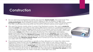 Construction
 For our dancing and flashback scenes we used the drama studio. This is because they
have a big space for filming, blocks which helped us film at different angles and
professional lights which ended up being a big part of our music video. The space meant
that Ellie could keep dancing whilst we moved to different places and heights to film.
 We used the blocks mainly when it came it the flashback scenes. We used a projector
and the screen was mounted on the wall so Ellie had to stand on a small block to be the
correct height. We used a bigger block to film on to ensure I was at the right height and
could film without shaking. The idea of having scenes of a party and scenes with Cade
was a very unique idea which we were all proud of. The videos that were being
projecting whilst Ellie was singing helped us to build on our narrative side of the video.
When we came to film the flashback scenes some of the movie players were lagging,
causing Ellie’s lip-syncing to be out of time. To solve this problem we tried other alternative
movie players like Windows Media Player which turned out to be the only one that played
our video with the correct timings.
 The professional lights benefitted us greatly as they allowed us to make the video more
interesting. These scenes are the abstract part of the video so we used a range of
different colours in a random order so that the music video wasn’t just the same thing. We
originally planned to use a strobe light but the drama studio had only just recently got rid
of theirs therefore we found an alternative which was to use a normal white light and flick
the switch on and off as fast as we could. We then planned to increase the speed of that
clip in the editing process to make it look like a stoke light was used.
 