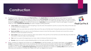 Construction
 To edit our music video we chose used Final Cut Pro on the Apple Macs at school. The group were happy to use this
software due to us all having experience of using it for our AS coursework. We therefore found it easy to use which saved
us time as we weren’t wasting it on figuring out how to do certain effects. To make sure we didn’t lose our work at anytime
during the editing progress we backed our work up on a hard drive to ensure we didn’t have to start again. In order to
make our video aesthetically pleasing we used a range of editing features:
 Colour Match, which helped to make the lighting of clip the same. We needed to use this on some of the videos at the lake due
to the constantly changing sunset.
 Transform, which we used when we wanted to flip one of the clips so that Ellie wasn’t facing the same way for the whole video.
 Black and White, which we used on all of the flashback scenes to show that they were in the past and to show the contrast
between the past and present or the story.
 Slow-motion, which we used to make the video more abstract. We used this on the hair flicks and when Ellie drops the letter into
the water to make the video more interesting.
 Text, which we used at the beginning of our music video to introduce the band and song.
 Reverse, which we used to create interesting effects on the water and Ellie’s breath.
 When creating our digipak and advert we used Photoshop to edit the images. Our images were taken using a green
screen so we had to learn how to how to remove this from all our pictures. Luckily it was an easy task as YouTube gave us
a range of different videos that were all relevant. Once we had removed the green screen from all our pictures we
wanted to try to create a professional appearance. Photoshop allowed us to create an overlay effect which we found
fairly easy and resulted in us being very happy with both our digipak and advert.
 
