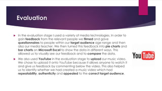 Evaluation
 In the evaluation stage I used a variety of media technologies. In order to
gain feedback from the relevant people we filmed and gave
questionnaires to people within our target audience age range and then
also our media teacher. We then turned this feedback into pie charts and
bar charts on Microsoft Excel to show the data in different ways. This
allowed us to visually see our feedback and to compare the data.
 We also used YouTube in the evaluation stage to upload our music video.
We chose to upload it onto YouTube because it allows anyone to watch it
and give us feedback by commenting below the video. This also helped
us to identify whether we had created a music video which had
repeatability, authenticity and appealed to the correct target audience.
 