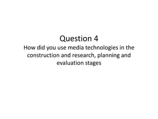 Question 4
How did you use media technologies in the
construction and research, planning and
evaluation stages
 