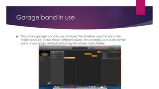Garage band in use
 This shows garage band in use, it shows the timeline used for our radio
trailer product. It also shows different layers, this enables us to edit certain
parts of our audio without effecting the whole radio trailer.
 