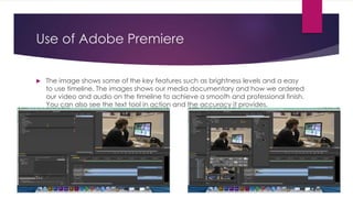 Use of Adobe Premiere
 The image shows some of the key features such as brightness levels and a easy
to use timeline. The images shows our media documentary and how we ordered
our video and audio on the timeline to achieve a smooth and professional finish.
You can also see the text tool in action and the accuracy it provides.
 