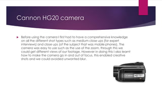 Cannon HG20 camera
 Before using the camera I first had to have a comprehensive knowledge
on all the different shot types such as medium close ups (for expert
interviews) and close ups (of the subject that was mobile phones). The
camera was easy to use such as the use of the zoom, through this we
could get different views of our footage. However in doing this I also learnt
how to make the camera go in and out of focus, this enabled creative
shots and we could avoided unwanted blur.
 