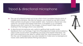 Tripod & directional microphone
 The use of a tripod turned out to be vital in that it enabled steady shots of
models and scenarios. We did not always use a tripod as we felt a hand
held camera would give a more realistic view, however a tripod was very
useful for vox-pops and expert interviews. It enabled us to complete
steady pans and zooms on the image, a tripod meant there was no
shaking in the footage which was essential.
 A directional microphone was useful in getting high quality audio
feedback from our footage. It got rid of background noises and enabled a
clear audio sound when completing vox-pops and expert interviews, we
felt it was essential to be able to clearly hear the views presented. To use
this the use of headphones was also needed to make sure no background
noises were detected before filming took place.
 