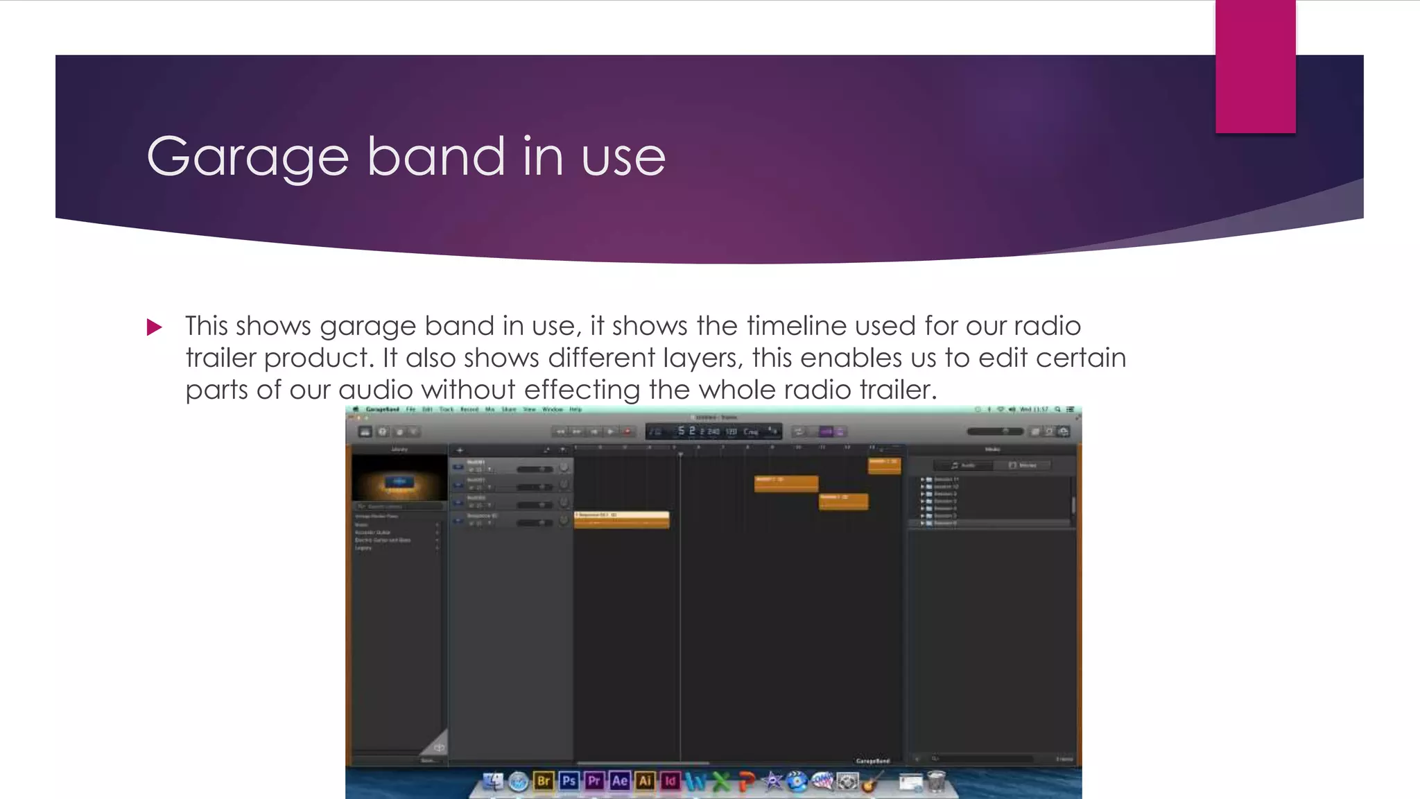 Garage band in use
 This shows garage band in use, it shows the timeline used for our radio
trailer product. It also shows different layers, this enables us to edit certain
parts of our audio without effecting the whole radio trailer.
 