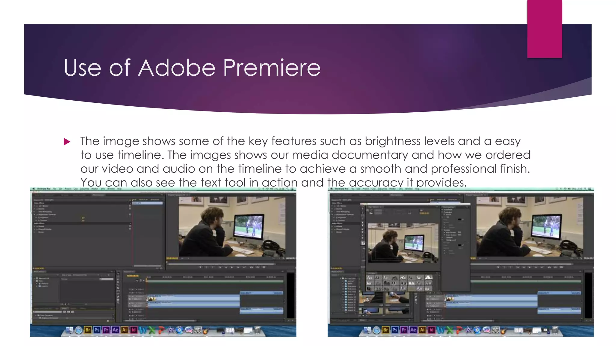 Use of Adobe Premiere
 The image shows some of the key features such as brightness levels and a easy
to use timeline. The images shows our media documentary and how we ordered
our video and audio on the timeline to achieve a smooth and professional finish.
You can also see the text tool in action and the accuracy it provides.
 