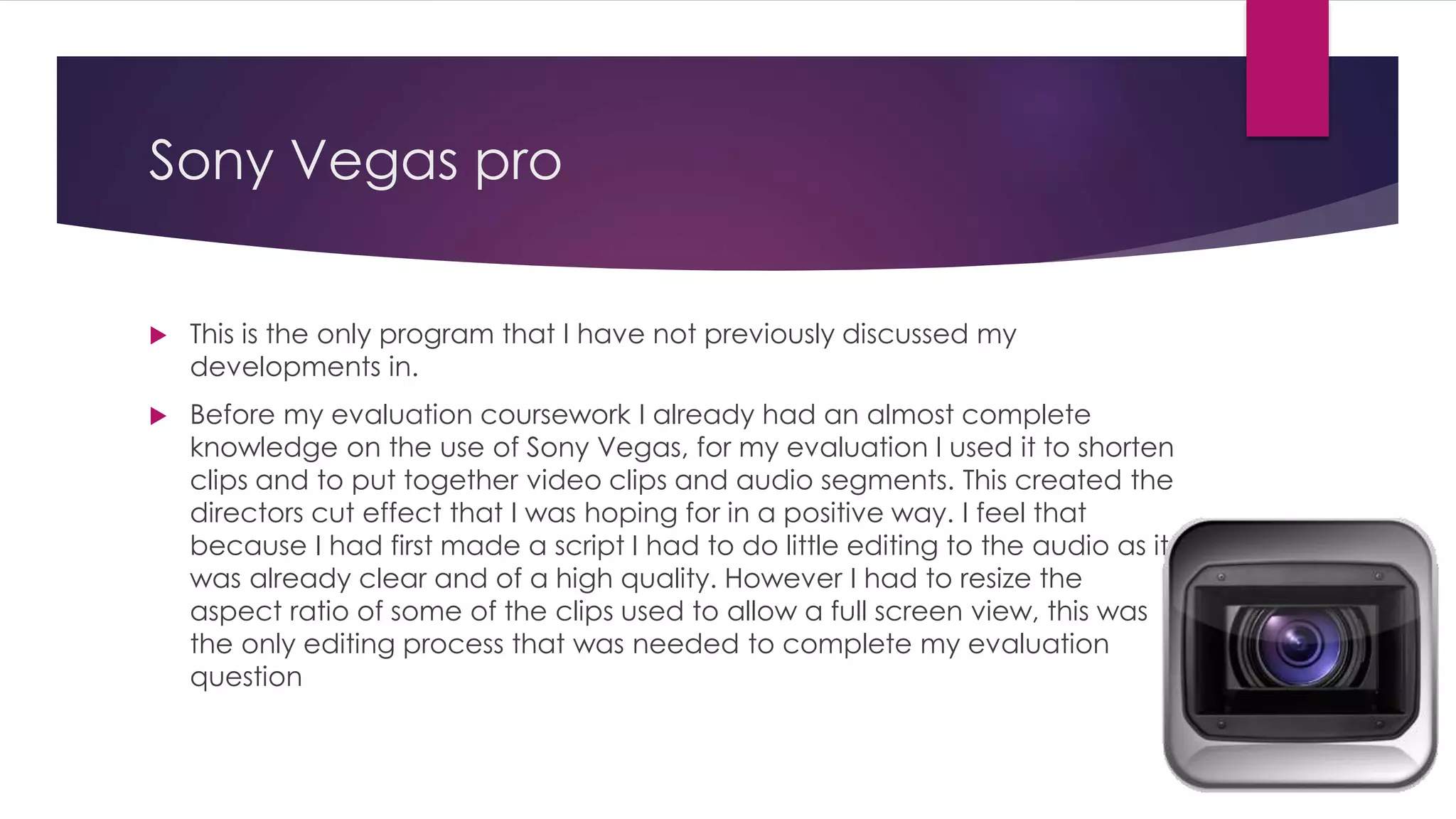 Sony Vegas pro
 This is the only program that I have not previously discussed my
developments in.
 Before my evaluation coursework I already had an almost complete
knowledge on the use of Sony Vegas, for my evaluation I used it to shorten
clips and to put together video clips and audio segments. This created the
directors cut effect that I was hoping for in a positive way. I feel that
because I had first made a script I had to do little editing to the audio as it
was already clear and of a high quality. However I had to resize the
aspect ratio of some of the clips used to allow a full screen view, this was
the only editing process that was needed to complete my evaluation
question
 