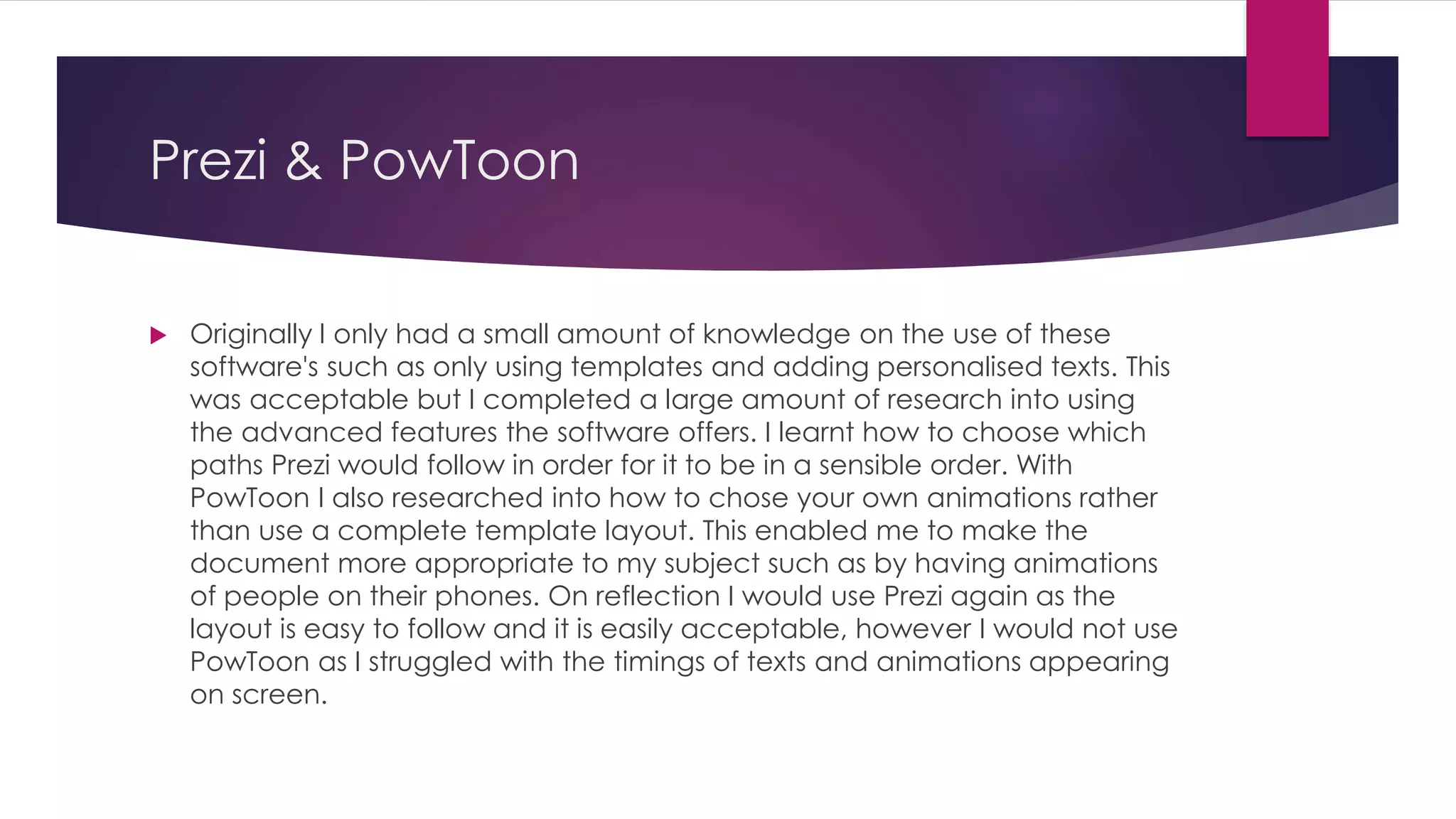 Prezi & PowToon
 Originally I only had a small amount of knowledge on the use of these
software's such as only using templates and adding personalised texts. This
was acceptable but I completed a large amount of research into using
the advanced features the software offers. I learnt how to choose which
paths Prezi would follow in order for it to be in a sensible order. With
PowToon I also researched into how to chose your own animations rather
than use a complete template layout. This enabled me to make the
document more appropriate to my subject such as by having animations
of people on their phones. On reflection I would use Prezi again as the
layout is easy to follow and it is easily acceptable, however I would not use
PowToon as I struggled with the timings of texts and animations appearing
on screen.
 