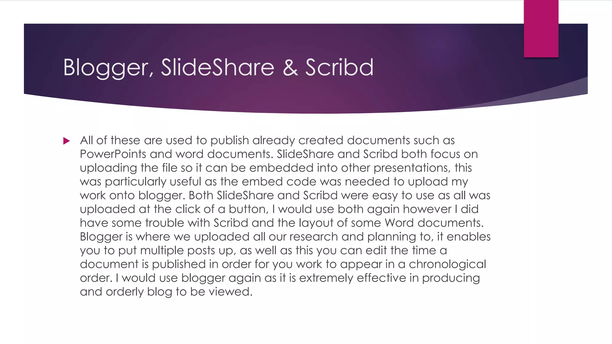Blogger, SlideShare & Scribd
 All of these are used to publish already created documents such as
PowerPoints and word documents. SlideShare and Scribd both focus on
uploading the file so it can be embedded into other presentations, this
was particularly useful as the embed code was needed to upload my
work onto blogger. Both SlideShare and Scribd were easy to use as all was
uploaded at the click of a button, I would use both again however I did
have some trouble with Scribd and the layout of some Word documents.
Blogger is where we uploaded all our research and planning to, it enables
you to put multiple posts up, as well as this you can edit the time a
document is published in order for you work to appear in a chronological
order. I would use blogger again as it is extremely effective in producing
and orderly blog to be viewed.
 