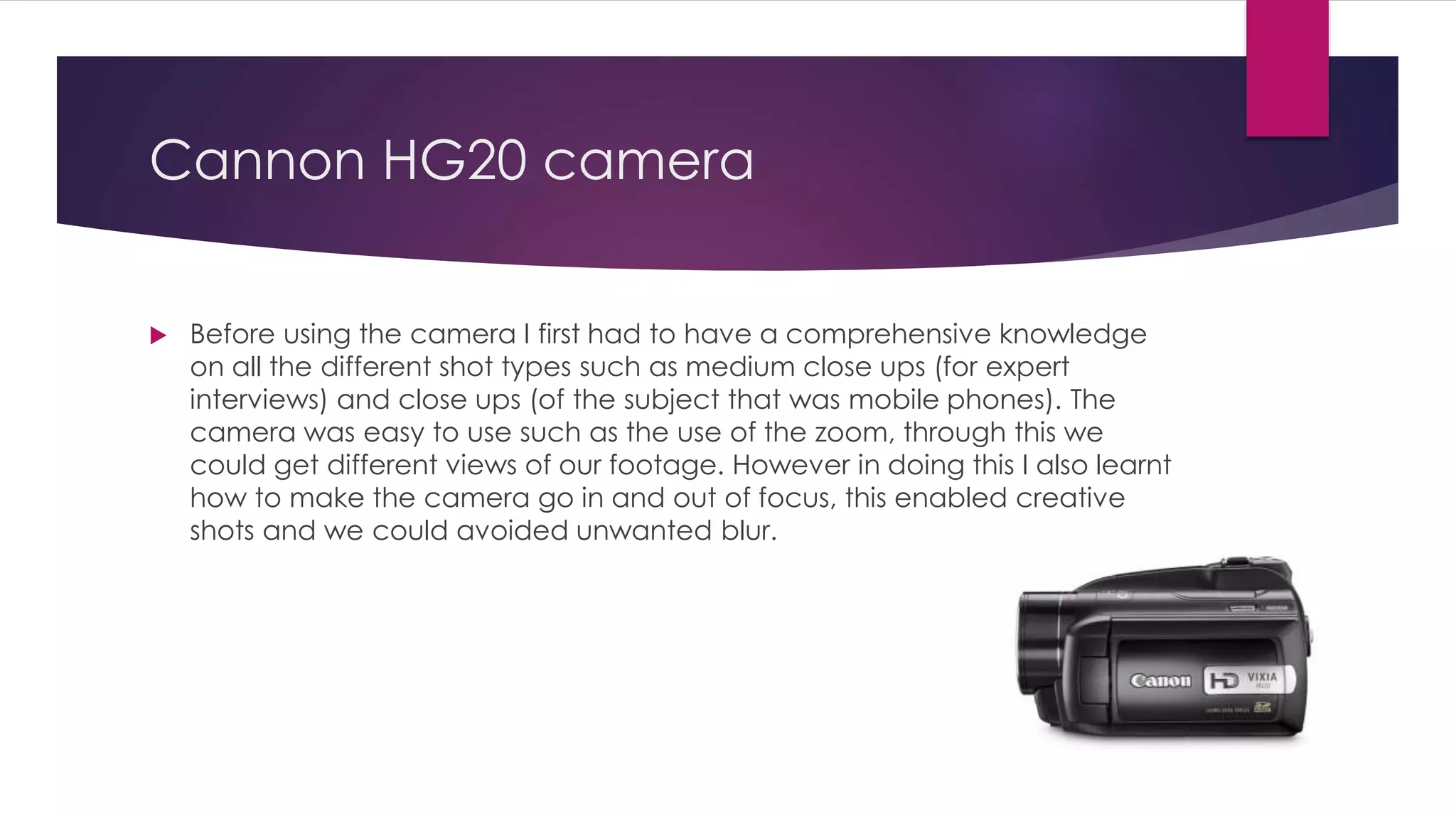 Cannon HG20 camera
 Before using the camera I first had to have a comprehensive knowledge
on all the different shot types such as medium close ups (for expert
interviews) and close ups (of the subject that was mobile phones). The
camera was easy to use such as the use of the zoom, through this we
could get different views of our footage. However in doing this I also learnt
how to make the camera go in and out of focus, this enabled creative
shots and we could avoided unwanted blur.
 
