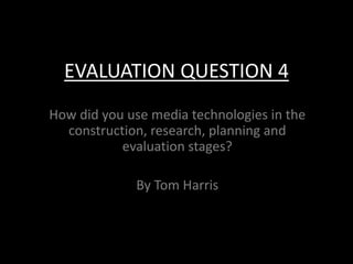 EVALUATION QUESTION 4
How did you use media technologies in the
construction, research, planning and
evaluation stages?
By Tom Harris
 
