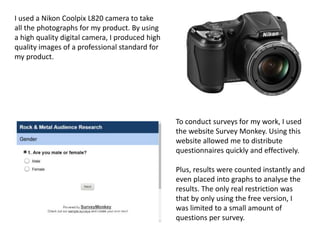 I used a Nikon Coolpix L820 camera to take
all the photographs for my product. By using
a high quality digital camera, I produced high
quality images of a professional standard for
my product.
To conduct surveys for my work, I used
the website Survey Monkey. Using this
website allowed me to distribute
questionnaires quickly and effectively.
Plus, results were counted instantly and
even placed into graphs to analyse the
results. The only real restriction was
that by only using the free version, I
was limited to a small amount of
questions per survey.
 