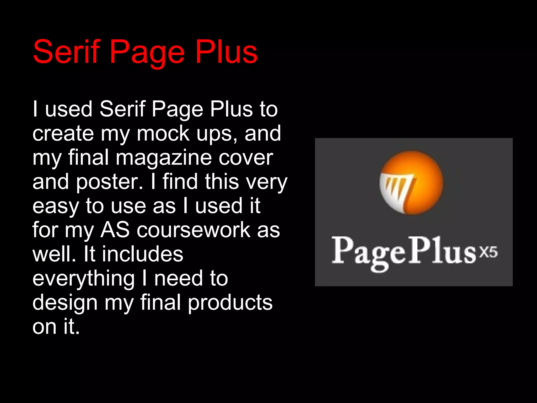 Serif Page Plus
I used Serif Page Plus to
create my mock ups, and
my final magazine cover
and poster. I find this very
easy to use as I used it
for my AS coursework as
well. It includes
everything I need to
design my final products
on it.
 