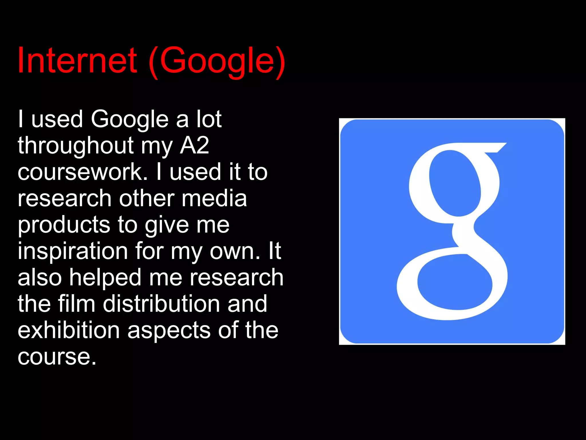 Internet (Google)
I used Google a lot
throughout my A2
coursework. I used it to
research other media
products to give me
inspiration for my own. It
also helped me research
the film distribution and
exhibition aspects of the
course.
 