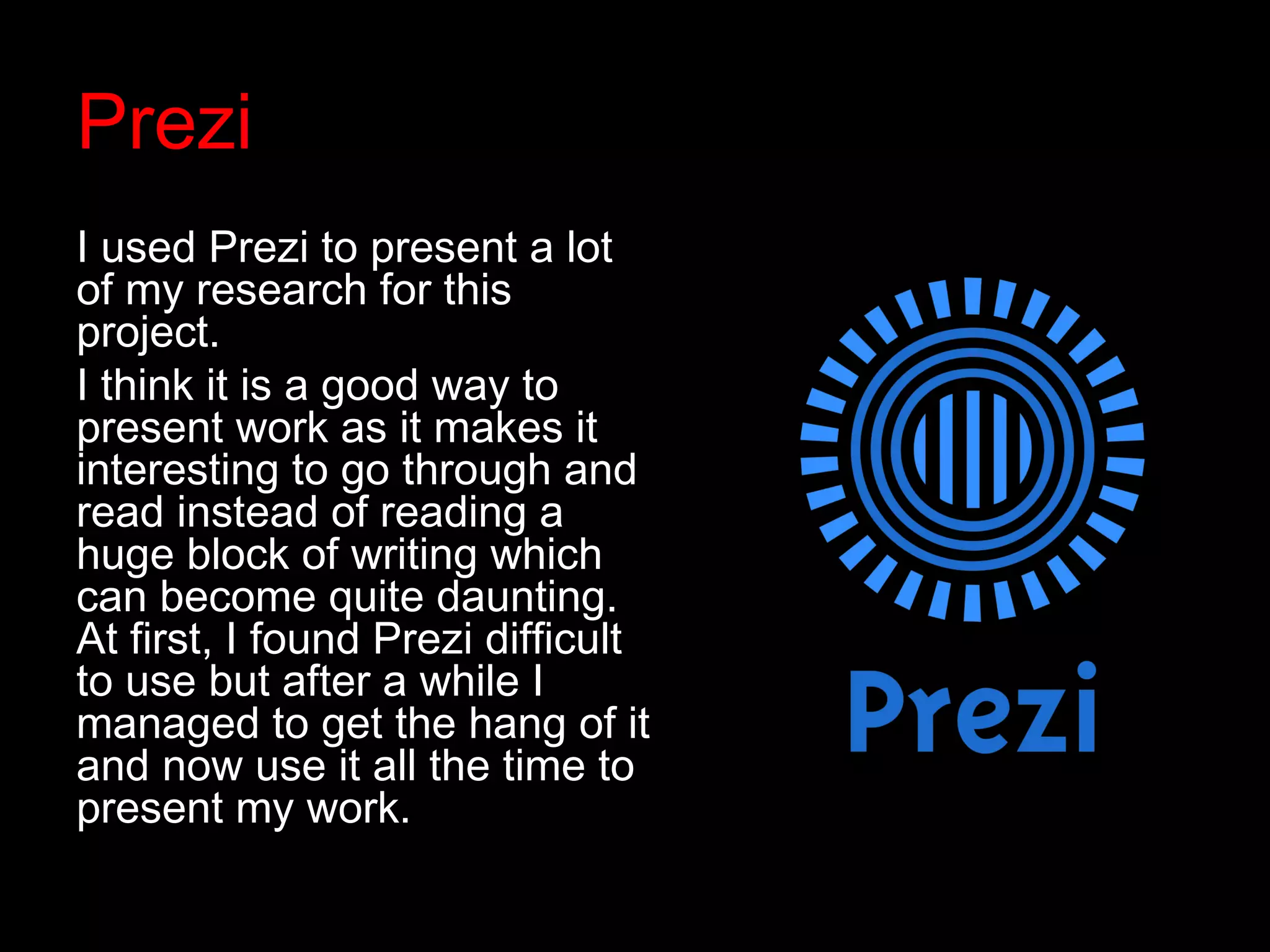 Prezi
I used Prezi to present a lot
of my research for this
project.
I think it is a good way to
present work as it makes it
interesting to go through and
read instead of reading a
huge block of writing which
can become quite daunting.
At first, I found Prezi difficult
to use but after a while I
managed to get the hang of it
and now use it all the time to
present my work.
 