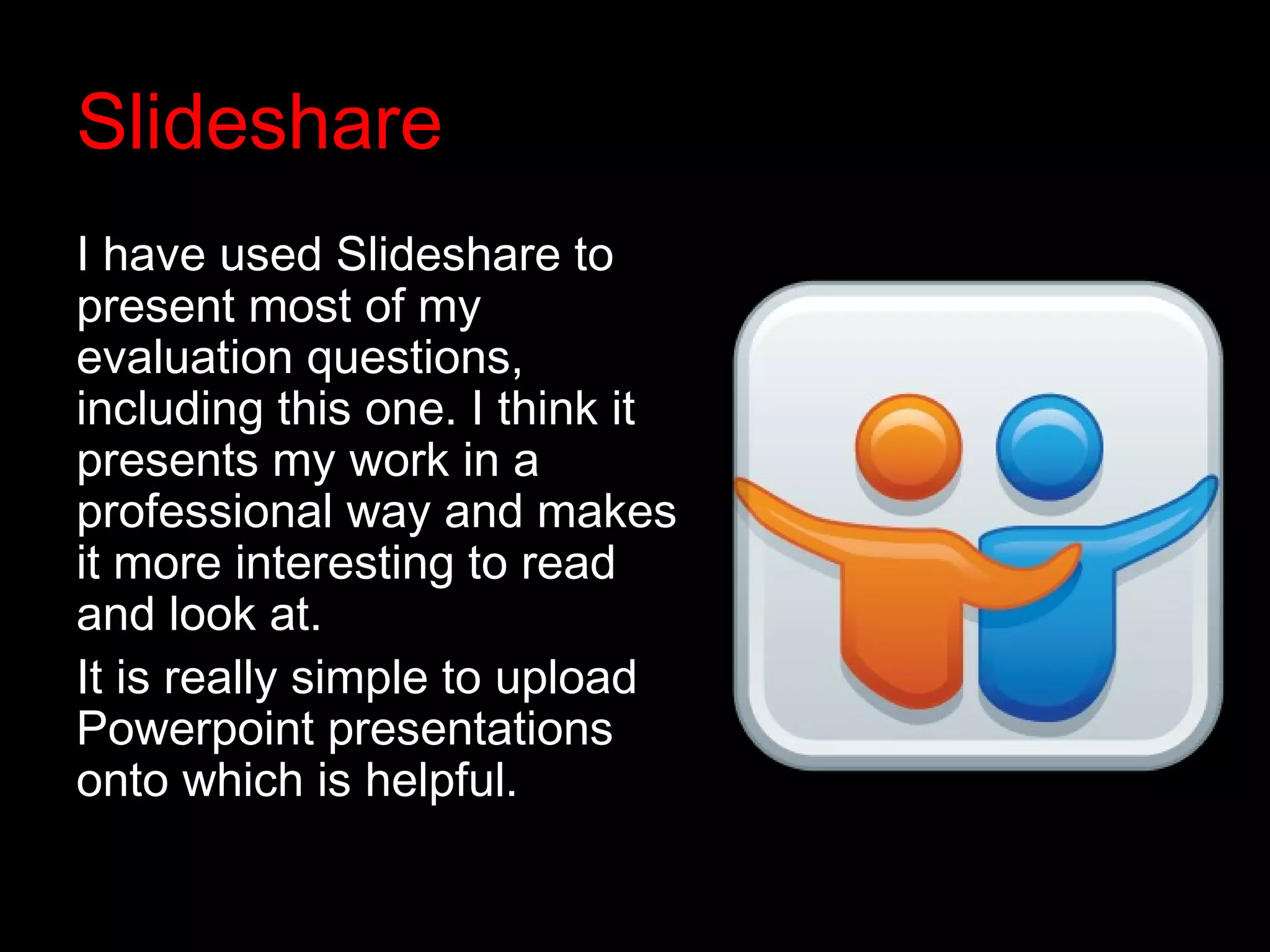 Slideshare
I have used Slideshare to
present most of my
evaluation questions,
including this one. I think it
presents my work in a
professional way and makes
it more interesting to read
and look at.
It is really simple to upload
Powerpoint presentations
onto which is helpful.
 