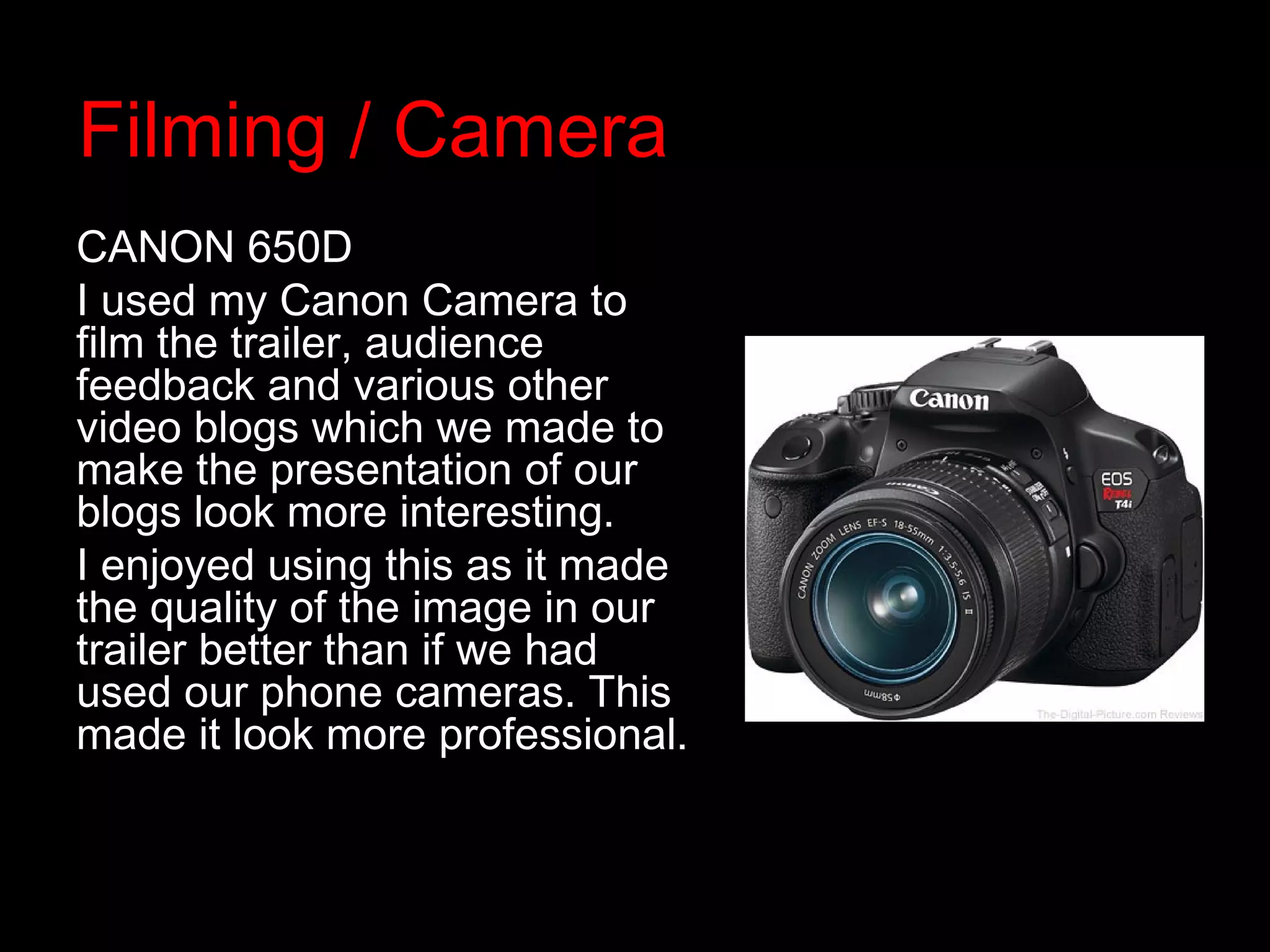 Filming / Camera
CANON 650D
I used my Canon Camera to
film the trailer, audience
feedback and various other
video blogs which we made to
make the presentation of our
blogs look more interesting.
I enjoyed using this as it made
the quality of the image in our
trailer better than if we had
used our phone cameras. This
made it look more professional.
 