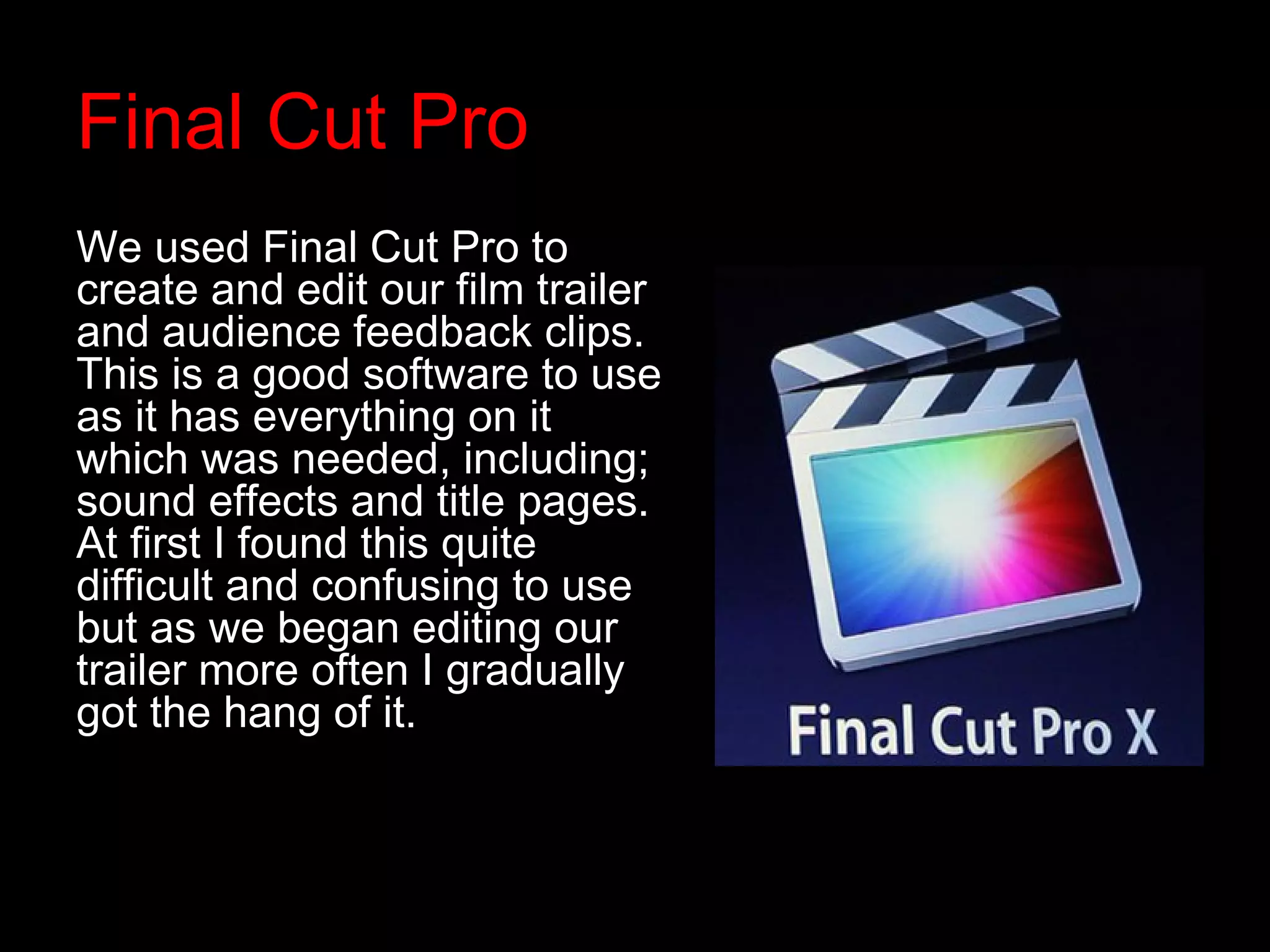 Final Cut Pro
We used Final Cut Pro to
create and edit our film trailer
and audience feedback clips.
This is a good software to use
as it has everything on it
which was needed, including;
sound effects and title pages.
At first I found this quite
difficult and confusing to use
but as we began editing our
trailer more often I gradually
got the hang of it.
 