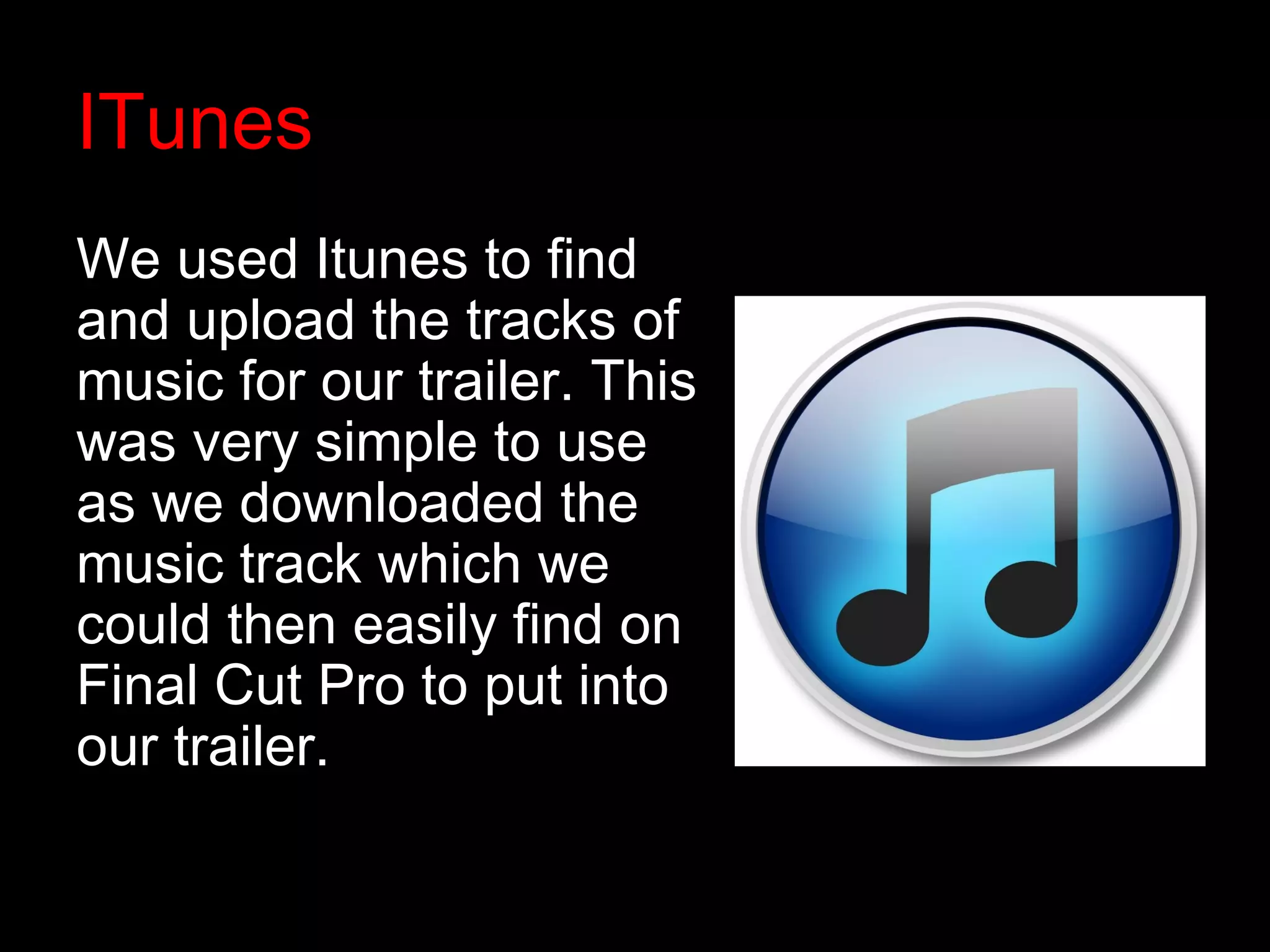 ITunes
We used Itunes to find
and upload the tracks of
music for our trailer. This
was very simple to use
as we downloaded the
music track which we
could then easily find on
Final Cut Pro to put into
our trailer.
 