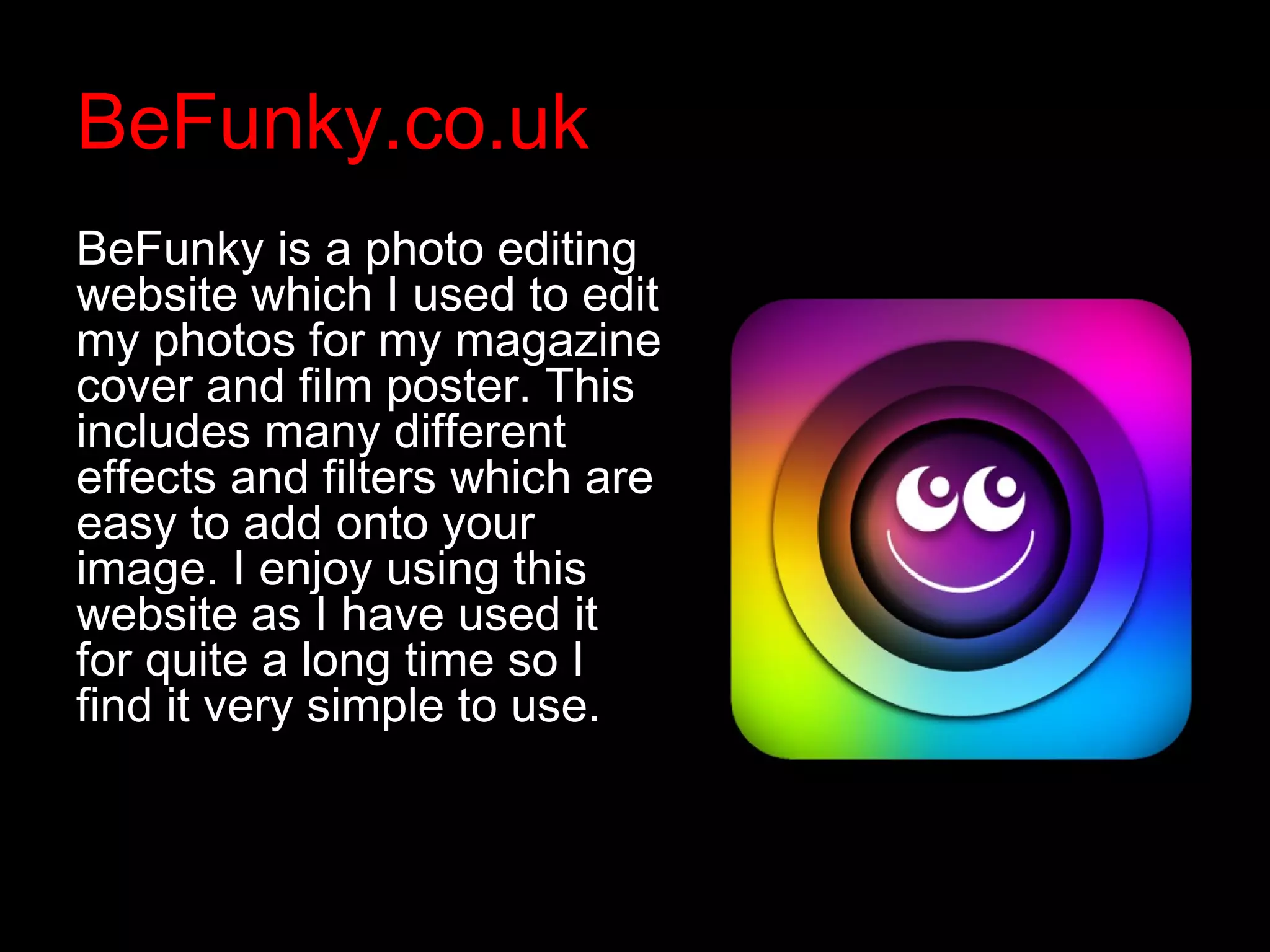 BeFunky.co.uk
BeFunky is a photo editing
website which I used to edit
my photos for my magazine
cover and film poster. This
includes many different
effects and filters which are
easy to add onto your
image. I enjoy using this
website as I have used it
for quite a long time so I
find it very simple to use.
 