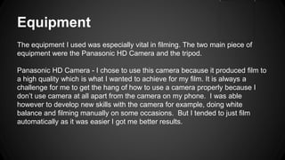 Equipment
The equipment I used was especially vital in filming. The two main piece of
equipment were the Panasonic HD Camera and the tripod.
Panasonic HD Camera - I chose to use this camera because it produced film to
a high quality which is what I wanted to achieve for my film. It is always a
challenge for me to get the hang of how to use a camera properly because I
don’t use camera at all apart from the camera on my phone. I was able
however to develop new skills with the camera for example, doing white
balance and filming manually on some occasions. But I tended to just film
automatically as it was easier I got me better results.
 