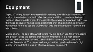 Equipment
Tripod - This equipment was essential in keeping my still shots stable and not
shaky. It also helped me to do effective pans and tilts. I could use the tripod
well and at appropriate times. For example, there were times when I didn’t use
the tripod because I wanted to do a handheld shot or at some times my actor
was too tall for me to use the tripod which was the only problem I had with the
tripod I used.
Mobile phone - To take stills whilst filming my film to then use for my magazine
and poster, I used the camera that was on my phone. It is a high quality
camera and it was less hassle to use as I didn’t have to go and borrow a
camera from school The poster and magazine that I produced are of a high
quality and so I think it was an effective piece of equipment.
 
