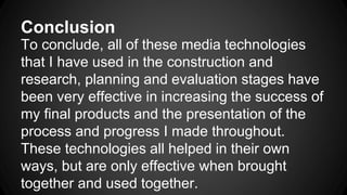 Conclusion
To conclude, all of these media technologies
that I have used in the construction and
research, planning and evaluation stages have
been very effective in increasing the success of
my final products and the presentation of the
process and progress I made throughout.
These technologies all helped in their own
ways, but are only effective when brought
together and used together.
 