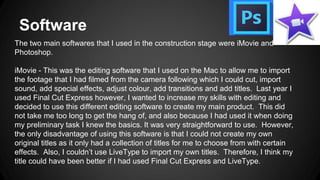Software
The two main softwares that I used in the construction stage were iMovie and
Photoshop.
iMovie - This was the editing software that I used on the Mac to allow me to import
the footage that I had filmed from the camera following which I could cut, import
sound, add special effects, adjust colour, add transitions and add titles. Last year I
used Final Cut Express however, I wanted to increase my skills with editing and
decided to use this different editing software to create my main product. This did
not take me too long to get the hang of, and also because I had used it when doing
my preliminary task I knew the basics. It was very straightforward to use. However,
the only disadvantage of using this software is that I could not create my own
original titles as it only had a collection of titles for me to choose from with certain
effects. Also, I couldn’t use LiveType to import my own titles. Therefore, I think my
title could have been better if I had used Final Cut Express and LiveType.
 