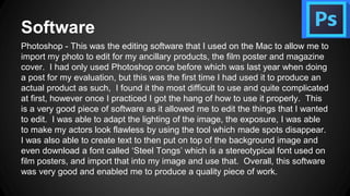 Software
Photoshop - This was the editing software that I used on the Mac to allow me to
import my photo to edit for my ancillary products, the film poster and magazine
cover. I had only used Photoshop once before which was last year when doing
a post for my evaluation, but this was the first time I had used it to produce an
actual product as such, I found it the most difficult to use and quite complicated
at first, however once I practiced I got the hang of how to use it properly. This
is a very good piece of software as it allowed me to edit the things that I wanted
to edit. I was able to adapt the lighting of the image, the exposure, I was able
to make my actors look flawless by using the tool which made spots disappear.
I was also able to create text to then put on top of the background image and
even download a font called ‘Steel Tongs’ which is a stereotypical font used on
film posters, and import that into my image and use that. Overall, this software
was very good and enabled me to produce a quality piece of work.
 