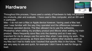 Hardware
Throughout this process, I have used a variety of hardware to help me produce
my products, plan and evaluate. I have used a Mac computer, and an SD card
in particular.
Mac - I do not own a Mac or Apple device however, having used a Mac last
year I was familiar with the way they operated and the differences between a
Windows operated device. The Mac allowed me to use the softwares,
Photoshop when editing my ancillary product and iMovie when editing my main
product. Macs frequently save files onto the desktop and so it was very
important for me to always use the same Mac when I was doing my work. This
was sometimes annoying, as there were times where other students were on
my Mac but I had to make sure I booked that specific Mac in the future. They
are very easy to use and quick, for example I didn’t have to wait for things to
load.
 