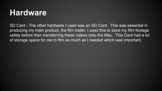 Hardware
SD Card - The other hardware I used was an SD Card. This was essential in
producing my main product, the film trailer. I used this to store my film footage
safely before then transferring these videos onto the Mac. This Card had a lot
of storage space for me to film as much as I needed which was important.
 