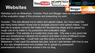 Websites
Websites such as Slideshare, Youtube, Prezi and Blogger were an important part
of the evaluation stage of this process and presenting my work.
Youtube - This site allowed me to watch and upload videos. As I have used this
site many times before I knew how to navigate around it and upload videos. I used
this site to analyse romantic film trailers for the planning stage and to upload my
rough cuts of my trailer in my production and evaluation stage.
Incompetech - This website is a royalty-free music site. This was a very good site
and very beneficial as it allowed me to search and listen to lots of different music
that was copyright free. I could then use this music in my film trailer.
Slideshare - I had used this website last year, and so I was familiar with how to use
it. It is very straightforward and enabled me to upload my powerpoint
presentations onto it and then embed it into my blog.
 