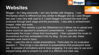Websites
Blogger - As I blog personally, I am very familiar with blogging. I use
Wordpress which is different but very similar to Blogger and as I used Blogger
last year I was very well used to it. I used blogger to present the work that I
produced through each stage and the processes. I was able to embed/insert
images, video and audio.
Soundcloud - This website is just like Slideshare but it allows me to upload and
share sound as opposed to powerpoint presentations. I used this when i
downloaded the music i chose from Incompetch. I then uploaded the music to
Soundcloud and then embedded it into my blog. As you can see, these
websites work hand in hand.
Prezi - I used this site to create presentations. Particularly for my evaluation
question 1. This brings a new element to presentations that powerpoint does
not. It consists of animations and is more engaging. It is very easy to use and I
enjoyed being able to present my work in a different and clear way.
 