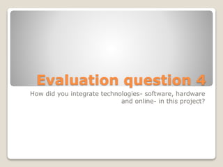 Evaluation question 4
How did you integrate technologies- software, hardware
and online- in this project?
 