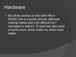 Hardware
My whole product is shot with Nikon
D5200, this is a great camera, although
making videos was a bit difficult but I
managed to make it. Tri-pod was also used
at some point, which made my video more
stable.