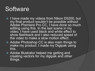 Software
I have made my videos from Nikon D5200, but
my final product wouldn’t be possible without
Adobe Premiere Pro CC, I have done so much
editing using this. In the last scene in my
video, I have used black and white effect to
show flashback and I also reduced speed of
the video to make a slow motion effect.
Adobe Photoshop CC is also main things to
make my product. I made my Digipak using
this.
Adobe Illustrator helped me getting and
creating vectors for my digipak and other
things.