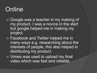 Online
Google was a teacher in my making of
my product. I was a novice in the start
but google helped me in making my
project.
Facebook and Twitter helped me in
many ways e.g. researching about the
interests of people, this also helped in
distributing my product.
Vimeo was used to upload my final
video which was fast and reliable.