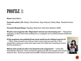 Name: Kajal Mistry
Favourite artists: JME, Skepta, Chris Brown, Tyga, Beyoncé, Mary J Blige, Kendrick Lamar,
J.cole.
Favourite Brands/Shops: Topshop, North face, New look, Hollister, ASOS.
Would a new magazine like ‘Hipnotised’ interest you into buying one? – “Hipnotised
magazine, is what I have been looking for in a magazine as it is solely focused on RnB and
HIP HOP.”
If this magazine was published how much would you be willing to pay for it?
– “Well, at the moment I am at Uni so I don’t want to say too much for it. But I
always like to keep up to date with music news. So I think that I would pay around
£2.00 to £3.00 for it.”
Which artist would you like to be featured in the magazines? – “artists like
Chris Brown, Beyoncé, I have recently be getting into DJs and remixes and I haven’t
heard of ‘Dev.’ As he has made beats for JME I would be interested in his work.”
 