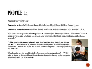 Name: Danny McGregor
Favourite artists: JME, Skepta, Tyga, Chris Brown, Mobb Deep, Kid Ink, Drake, J.cole.
Favourite Brands/Shops: TopMan, Stussy, North face, Billionaire Boys Club, Hollister, ASOS.
Would a new magazine like ‘Hipnotised’ interest you into buying one? – “Well I like to read
about my favourite artist and see what's new with them whether it be new albums, colorations,
so yeah.”
If this magazine was published how much would you be willing to pay
for it? – “I wouldn’t like to pay too much for a magazine as I am doing my A
levels and I don’t have a job. But if I did buy this magazine I would pay around
£3.00 for it.”
Which artist would you like to be featured in the magazines? – “Well I
Like to listen to Skepta, Mobb Deep, Drake, Kendrick Lamar so the majority
associated with HIP HOP really.”
 