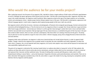 Who would the audience be for your media project?
After conducting research into the genre of my magazine, folk, I decided to choose a target audience of both males and females aged between
16 and 25. Although the typical age group of folk listeners tend to be older, I felt that after researching many other magazines, that there was
a gap in the market whereupon my magazine could fit perfectly. Many magazines aimed at the ages of my target audience are surrounding
current and contemporary artists – despite young listeners liking to explore music of the past. I felt that with a contemporary appearance and
informal language register, I could create a magazine which exposed young people to folk music: both new and old.
My magazine content will be that of reviews, interviews and photography of featured artists alongside upcoming gigs, festivals and events that
said artists will be holding/performing at. Thus the decision to aim my magazine at those no younger than 16 was made due to age restrictions
often found at gigs and festivals – but also because I believe it is at this age that many teenager’s evolve their taste in music and look further
afield for new (and old) musical inspiration. My top target age of 25 was chosen because, as said before the genre of folk may have in the past
been aimed at older listeners, there are more and more contemporary folk artists whom are creating a fresh face for the genre. This being
said, my decision to close my audience at age 25 is due to the content: informal language, young artists and gigs/festivals aimed at late teens
and early twenties.
Targeted at both males and females, my magazine is solely music-based and does not include fashion features, in order to appeal to both
genders. Though I intend for the magazine to be as gender-neutral as possible, the sales could differ each month dependent on whom the
cover artist is. However, this is to be expected with every magazine, as of course more popular music artists will be favoured to read about and
sales would differ slightly with each issue.
The genre of my magazine is alternative folk, meaning it would attract an audience described as ‘young alts’ on the UK Tribes website. My
audience are those who wish to listen to artists who are less mainstream, and wear clothes which are less mainstream, in order to stand out
and represent their character and their preferred tastes. The style of clothing often associate with folk genres is boho, which is often
floaty/relaxed clothing in natural fabrics – and can be found worn frequently at festivals, particularly Glastonbury and Coachella. There are no
other alternative folk magazines available to buy in the UK, and so there is a gap in the market for my mag, meaning less competition and the
likeliness that my magazine could be popular.
 