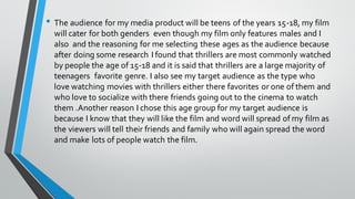 • The audience for my media product will be teens of the years 15-18, my film
will cater for both genders even though my film only features males and I
also and the reasoning for me selecting these ages as the audience because
after doing some research I found that thrillers are most commonly watched
by people the age of 15-18 and it is said that thrillers are a large majority of
teenagers favorite genre. I also see my target audience as the type who
love watching movies with thrillers either there favorites or one of them and
who love to socialize with there friends going out to the cinema to watch
them .Another reason I chose this age group for my target audience is
because I know that they will like the film and word will spread of my film as
the viewers will tell their friends and family who will again spread the word
and make lots of people watch the film.
 