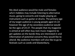 My ideal audience would be male and females
who's hobbies may include listening to alternative
music, going to concerts an...