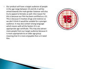  Our product will have a target audience of people
in the age range between 15 and 24, it will be
aimed towards the male ...