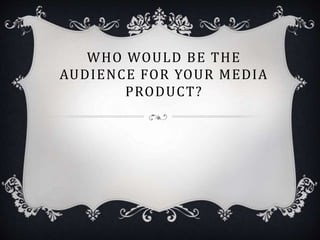WHO WOULD BE THE
AUDIENCE FOR YOUR MEDIA
PRODUCT?
 